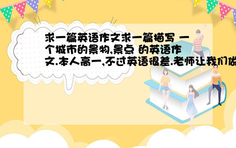 求一篇英语作文求一篇描写 一个城市的景物,景点 的英语作文.本人高一,不过英语很差.老师让我们做一份这样的作业(1张A4