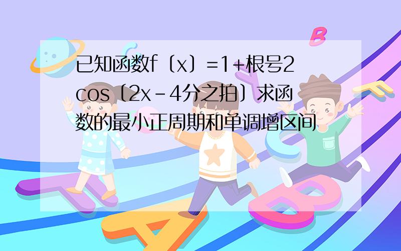 已知函数f〔x〕=1+根号2cos〔2x-4分之拍〕求函数的最小正周期和单调增区间