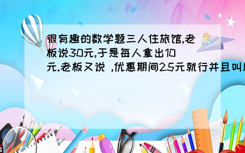 很有趣的数学题三人住旅馆,老板说30元,于是每人拿出10元.老板又说 ,优惠期间25元就行并且叫服务员退还5元,服务员偷