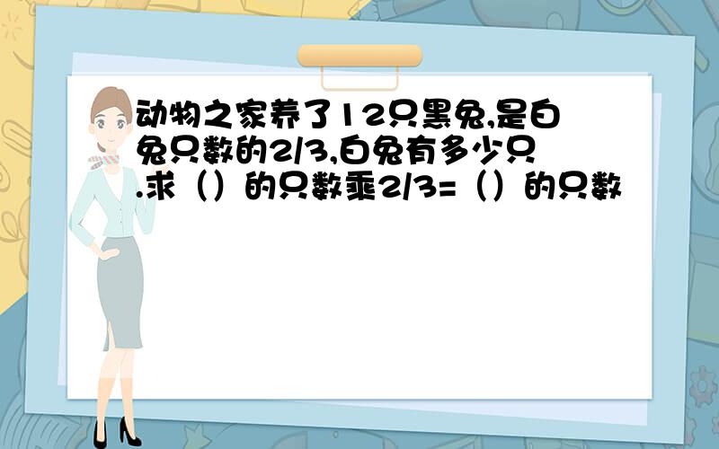 动物之家养了12只黑兔,是白兔只数的2/3,白兔有多少只.求（）的只数乘2/3=（）的只数