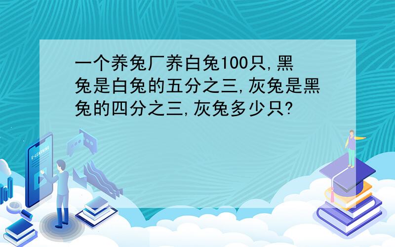 一个养兔厂养白兔100只,黑兔是白兔的五分之三,灰兔是黑兔的四分之三,灰兔多少只?