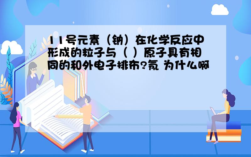 11号元素（钠）在化学反应中形成的粒子与（ ）原子具有相同的和外电子排布?氖 为什么啊