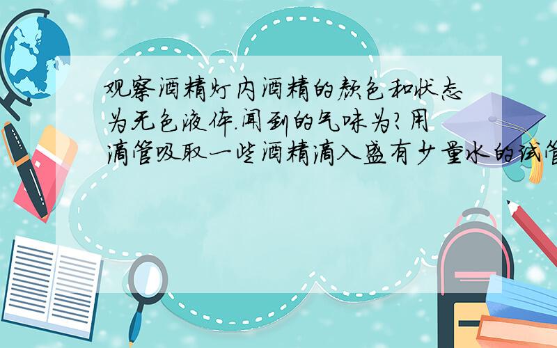 观察酒精灯内酒精的颜色和状态为无色液体.闻到的气味为?用滴管吸取一些酒精滴入盛有少量水的试管中,可观察到?点燃酒精灯,发