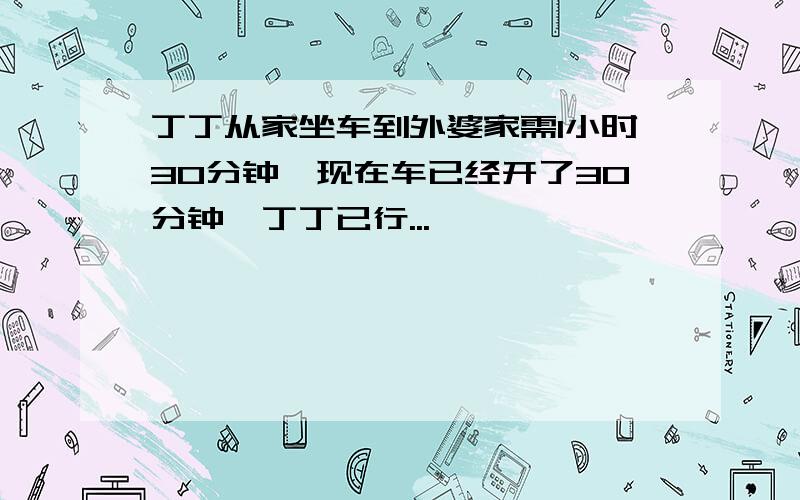 丁丁从家坐车到外婆家需1小时30分钟,现在车已经开了30分钟,丁丁已行...