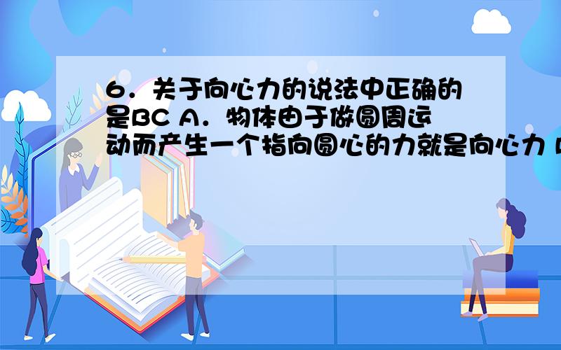 6．关于向心力的说法中正确的是BC A．物体由于做圆周运动而产生一个指向圆心的力就是向心力 B．向心力不能