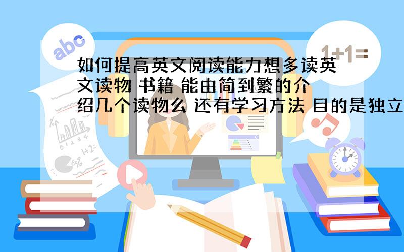 如何提高英文阅读能力想多读英文读物 书籍 能由简到繁的介绍几个读物么 还有学习方法 目的是独立阅读英文书籍 最好介绍几种