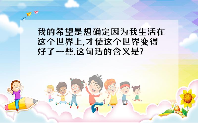 我的希望是想确定因为我生活在这个世界上,才使这个世界变得好了一些.这句话的含义是?