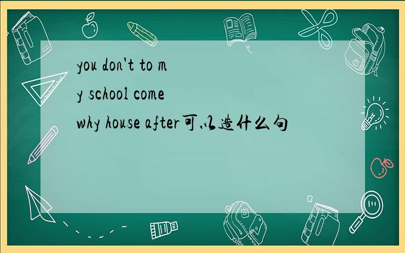 you don't to my school come why house after可以造什么句