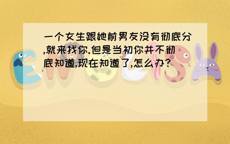 一个女生跟她前男友没有彻底分,就来找你.但是当初你并不彻底知道,现在知道了,怎么办?