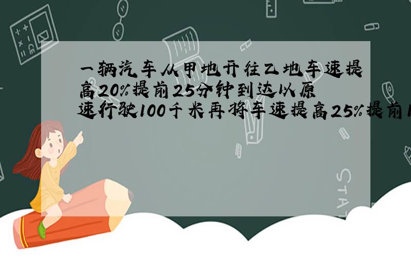 一辆汽车从甲地开往乙地车速提高20%提前25分钟到达以原速行驶100千米再将车速提高25%提前10分到甲乙两地距