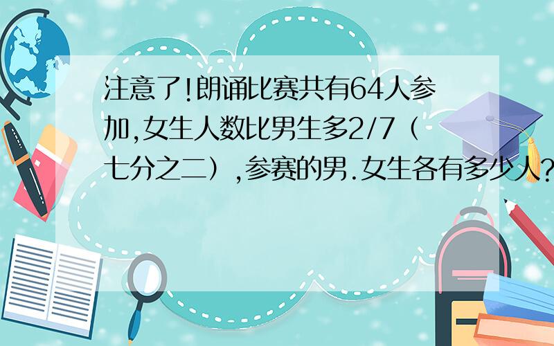 注意了!朗诵比赛共有64人参加,女生人数比男生多2/7（七分之二）,参赛的男.女生各有多少人?