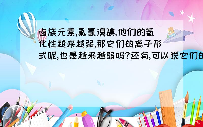 卤族元素,氟氯溴碘,他们的氧化性越来越弱,那它们的离子形式呢,也是越来越弱吗?还有,可以说它们的原子还原性越来越强吗?说