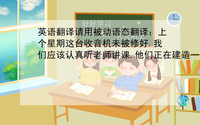 英语翻译请用被动语态翻译：上个星期这台收音机未被修好.我们应该认真听老师讲课.他们正在建造一栋新大楼.大部分人都说英语.