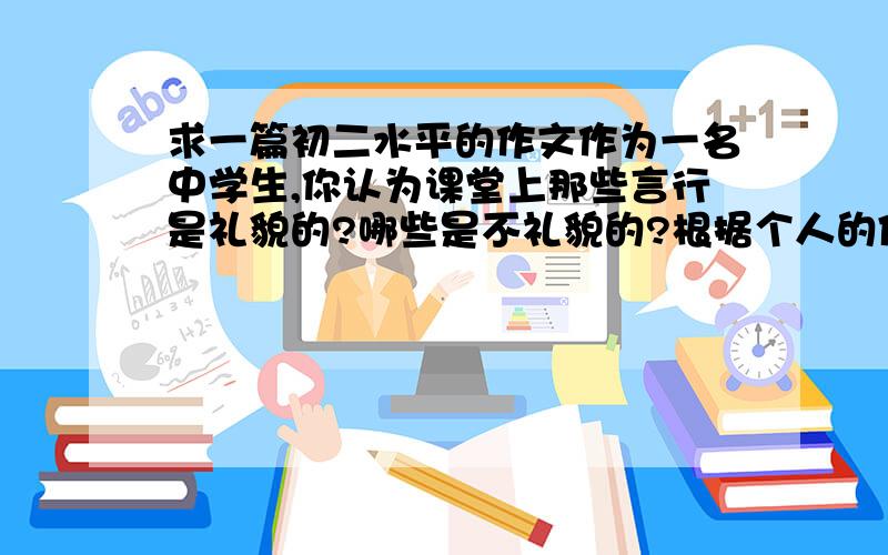 求一篇初二水平的作文作为一名中学生,你认为课堂上那些言行是礼貌的?哪些是不礼貌的?根据个人的体会,写一篇100字的英语作