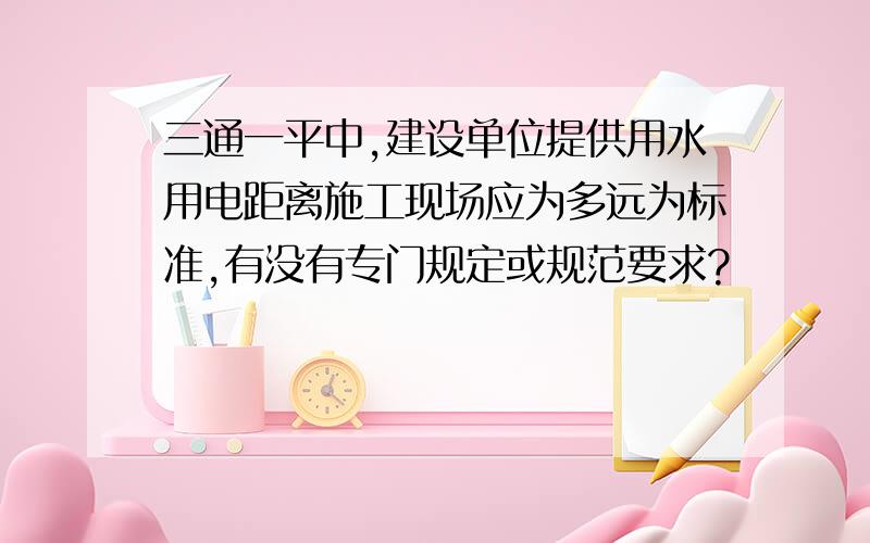 三通一平中,建设单位提供用水用电距离施工现场应为多远为标准,有没有专门规定或规范要求?