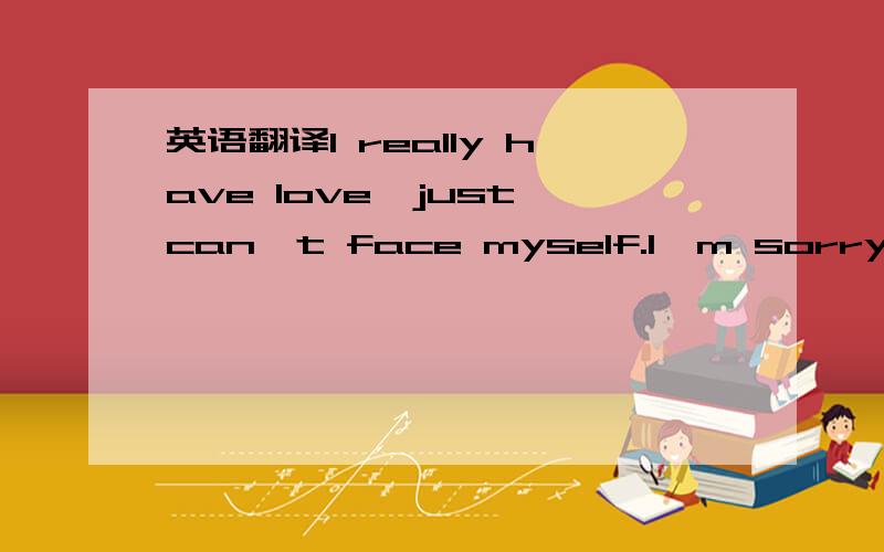 英语翻译I really have love,just can't face myself.l'm sorry,I do