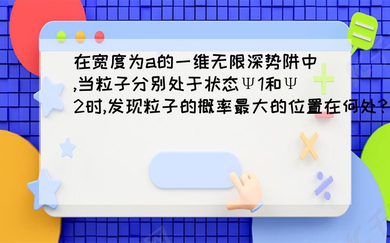 在宽度为a的一维无限深势阱中,当粒子分别处于状态Ψ1和Ψ2时,发现粒子的概率最大的位置在何处?