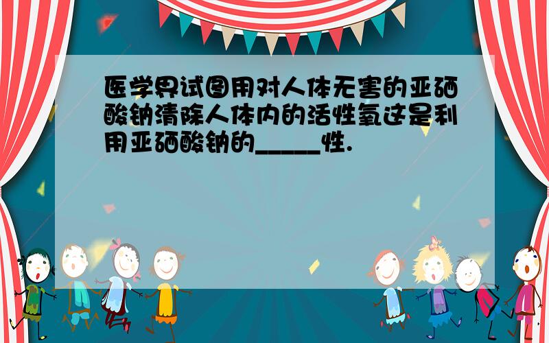 医学界试图用对人体无害的亚硒酸钠清除人体内的活性氧这是利用亚硒酸钠的_____性.