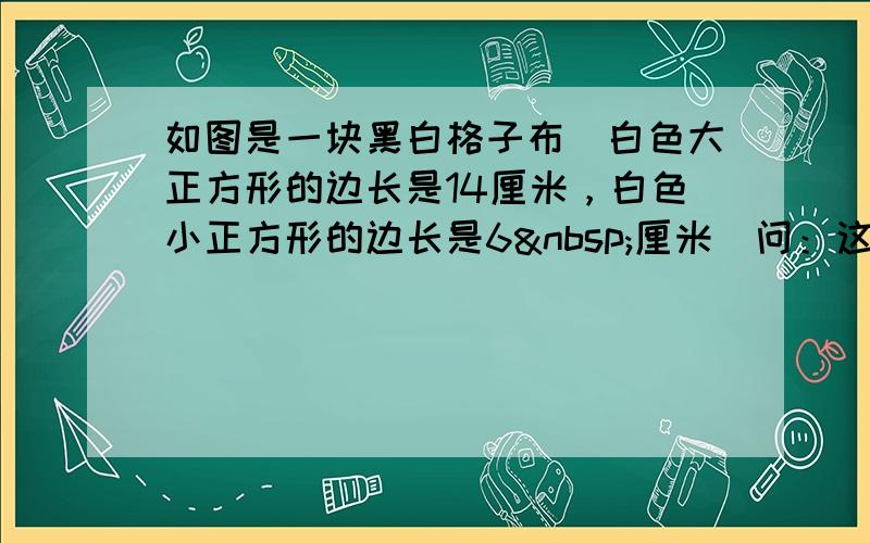 如图是一块黑白格子布．白色大正方形的边长是14厘米，白色小正方形的边长是6 厘米．问：这块布中白色的面积占总面