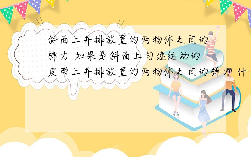 斜面上并排放置的两物体之间的弹力 如果是斜面上匀速运动的皮带上并排放置的两物体之间的弹力 什么时候有弹力,什么时候没有?