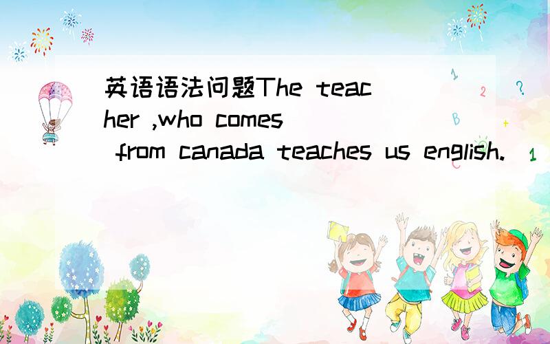 英语语法问题The teacher ,who comes from canada teaches us english.