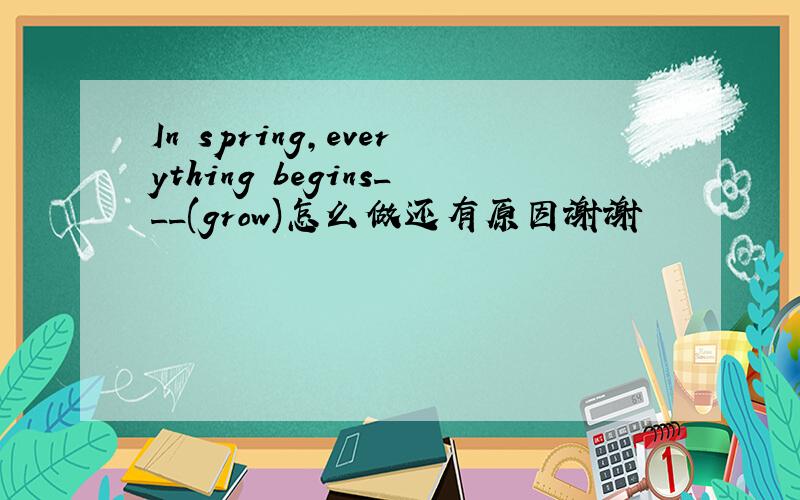 In spring,everything begins___(grow)怎么做还有原因谢谢