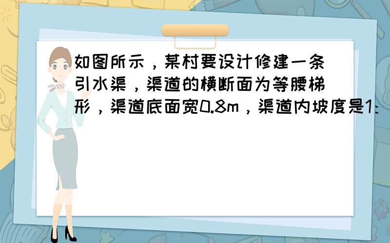 如图所示，某村要设计修建一条引水渠，渠道的横断面为等腰梯形，渠道底面宽0.8m，渠道内坡度是1：0.5．引水时，水面要低