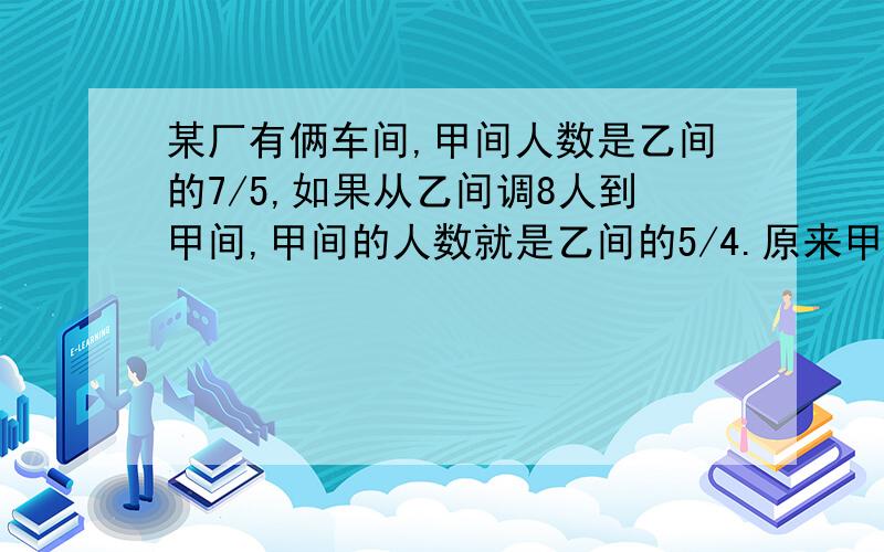 某厂有俩车间,甲间人数是乙间的7/5,如果从乙间调8人到甲间,甲间的人数就是乙间的5/4.原来甲乙俩车间各有几人?