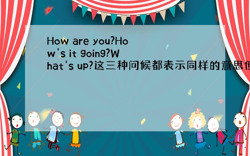 How are you?How's it going?What's up?这三种问候都表示同样的意思但是问候的时候分场合