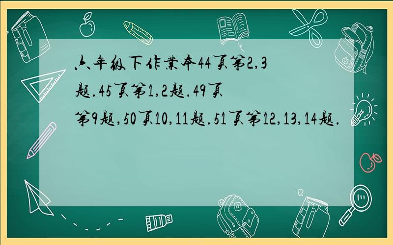 六年级下作业本44页第2,3题.45页第1,2题.49页第9题,50页10,11题.51页第12,13,14题.