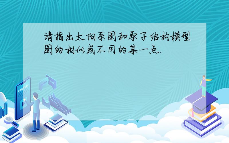 请指出太阳系图和原子结构模型图的相似或不同的某一点.