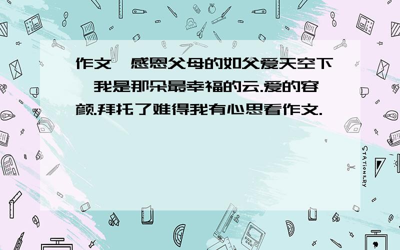 作文,感恩父母的如父爱天空下,我是那朵最幸福的云.爱的容颜.拜托了难得我有心思看作文.