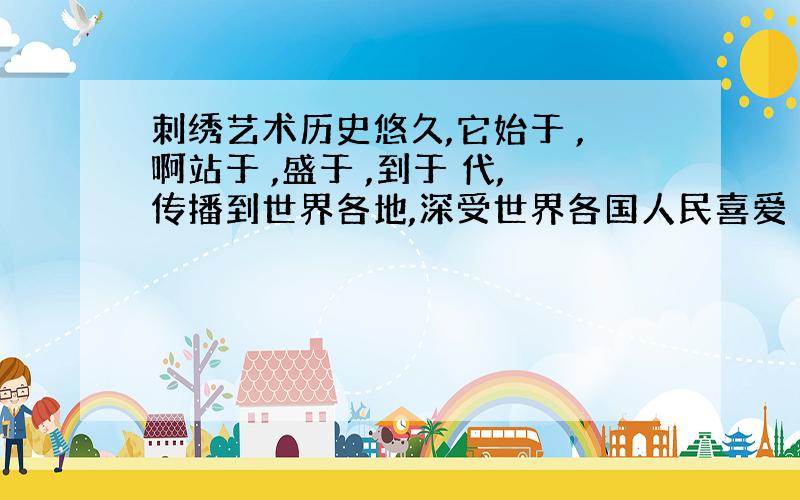 刺绣艺术历史悠久,它始于 ,啊站于 ,盛于 ,到于 代,传播到世界各地,深受世界各国人民喜爱