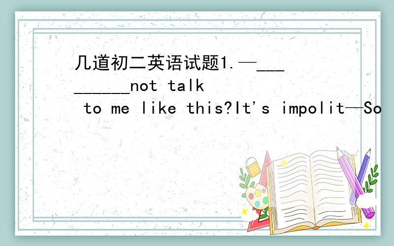 几道初二英语试题1.—_________not talk to me like this?It's impolit—So