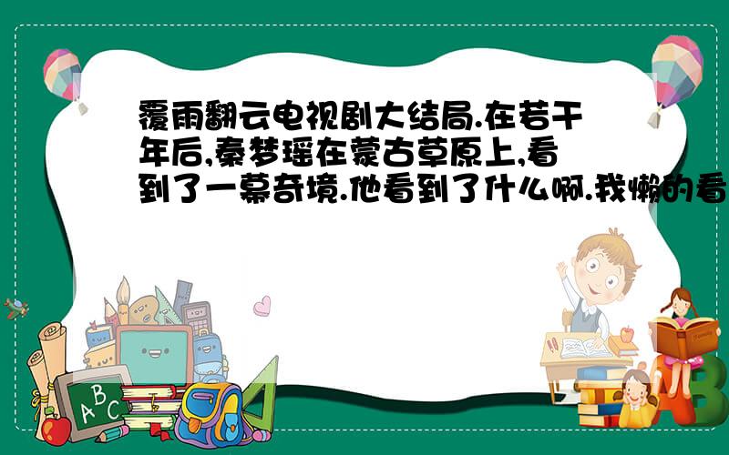 覆雨翻云电视剧大结局.在若干年后,秦梦瑶在蒙古草原上,看到了一幕奇境.他看到了什么啊.我懒的看问下