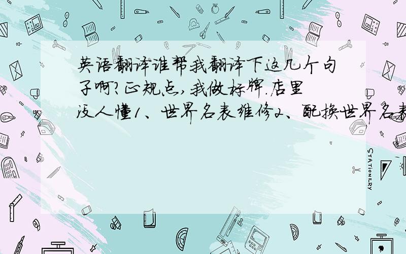 英语翻译谁帮我翻译下这几个句子啊?正规点,我做标牌.店里没人懂1、世界名表维修2、配换世界名表电池错了。第一句是：瑞士名