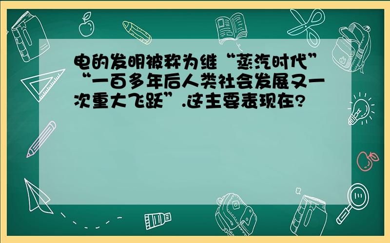 电的发明被称为继“蒸汽时代”“一百多年后人类社会发展又一次重大飞跃”.这主要表现在?