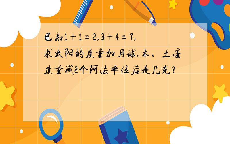 已知1+1=2,3+4=7,求太阳的质量加月球,木、土星质量减2个阿法单位后是几克?