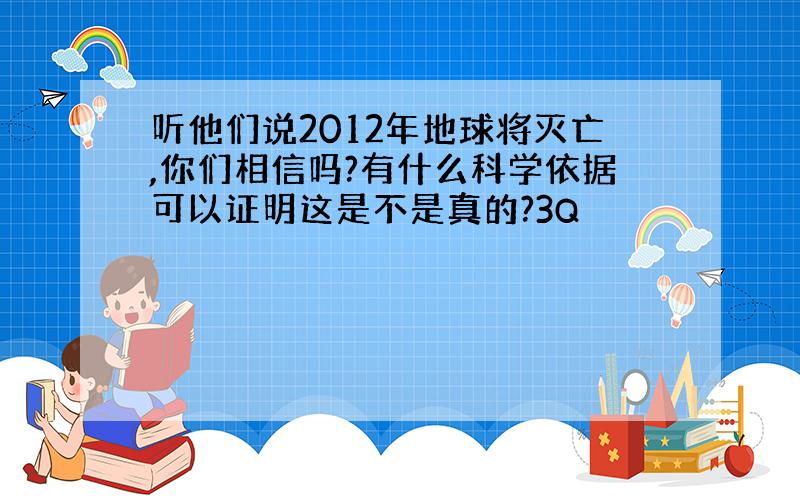 听他们说2012年地球将灭亡,你们相信吗?有什么科学依据可以证明这是不是真的?3Q