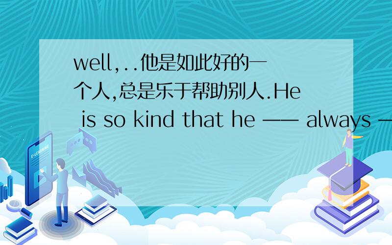 well,..他是如此好的一个人,总是乐于帮助别人.He is so kind that he —— always ——