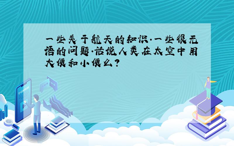 一些关于航天的知识.一些很无语的问题.话说人类在太空中用大便和小便么?