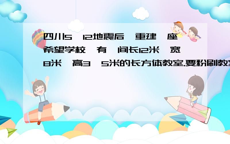 四川5,12地震后,重建一座希望学校,有一间长12米,宽8米,高3、5米的长方体教室.要粉刷教室的四周和顶部,除去门窗和