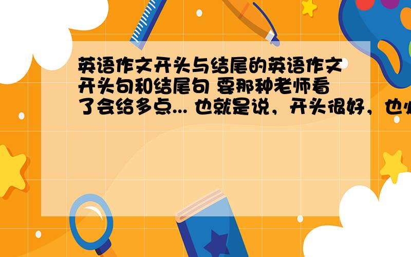 英语作文开头与结尾的英语作文开头句和结尾句 要那种老师看了会给多点... 也就是说，开头很好，也必然要有一个精彩的结尾，