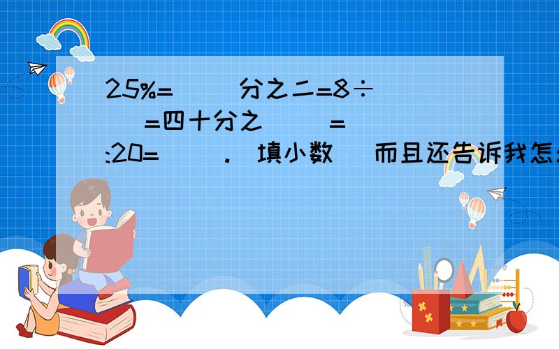 25%=( )分之二=8÷( )=四十分之( )=( ):20=( ).（填小数） 而且还告诉我怎么算出来的