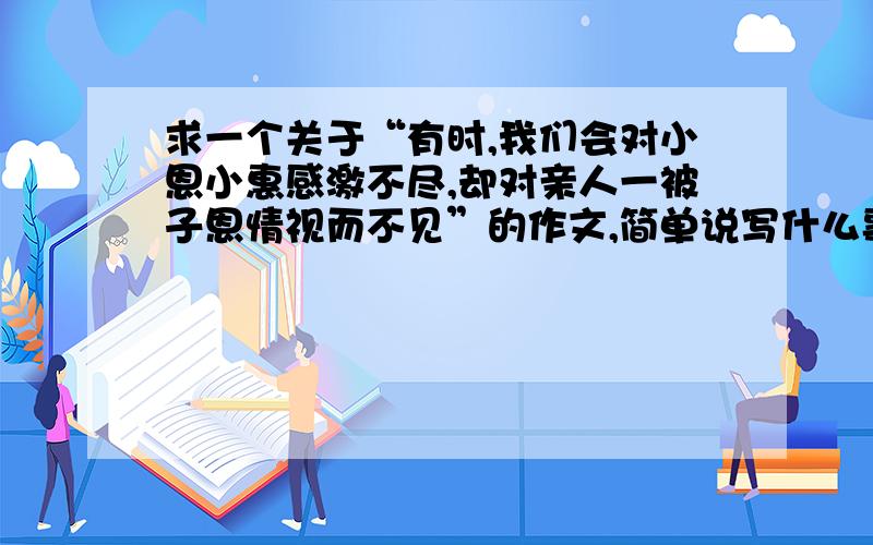 求一个关于“有时,我们会对小恩小惠感激不尽,却对亲人一被子恩情视而不见”的作文,简单说写什么事就行...