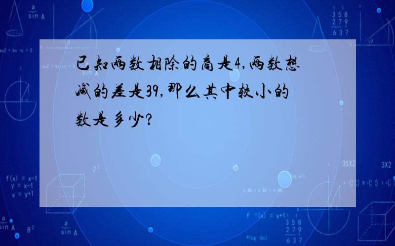 已知两数相除的商是4,两数想减的差是39,那么其中较小的数是多少?