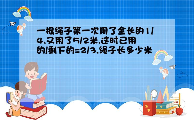 一根绳子第一次用了全长的1/4,又用了5/2米,这时已用的/剩下的=2/3,绳子长多少米