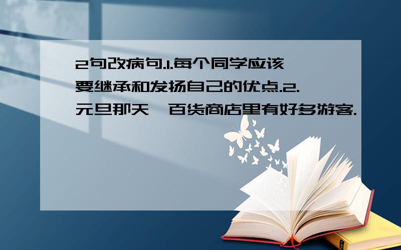 2句改病句.1.每个同学应该要继承和发扬自己的优点.2.元旦那天,百货商店里有好多游客.