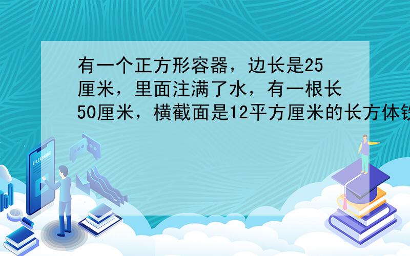 有一个正方形容器，边长是25厘米，里面注满了水，有一根长50厘米，横截面是12平方厘米的长方体铁棒，现将铁棒垂直插入水中