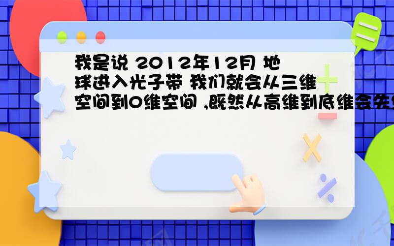 我是说 2012年12月 地球进入光子带 我们就会从三维空间到0维空间 ,既然从高维到底维会失维,人类不是就要毁灭了吗?